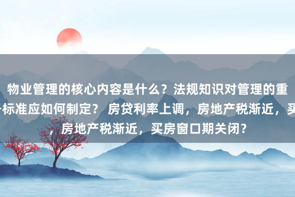 物业管理的核心内容是什么？法规知识对管理的重要性如何？服务标准应如何制定？ 房贷利率上调，房地产税渐近，买房窗口期关闭？