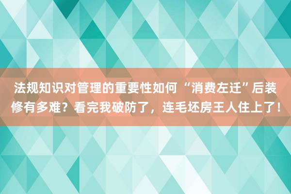 法规知识对管理的重要性如何 “消费左迁”后装修有多难？看完我破防了，连毛坯房王人住上了！