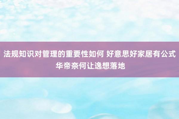 法规知识对管理的重要性如何 好意思好家居有公式 华帝奈何让逸想落地