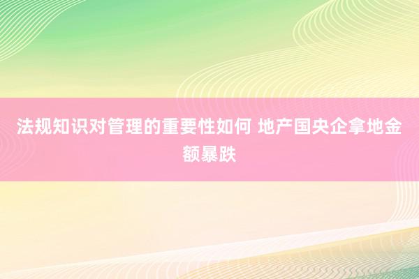 法规知识对管理的重要性如何 地产国央企拿地金额暴跌