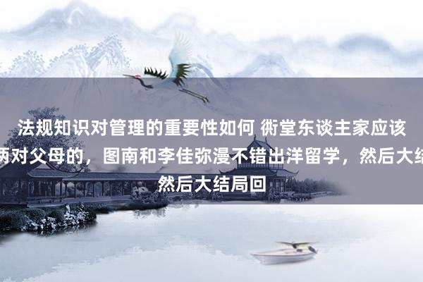 法规知识对管理的重要性如何 衖堂东谈主家应该多拍两对父母的，图南和李佳弥漫不错出洋留学，然后大结局回