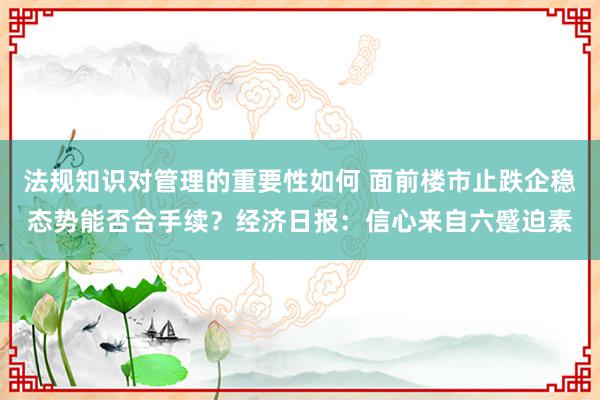 法规知识对管理的重要性如何 面前楼市止跌企稳态势能否合手续？经济日报：信心来自六蹙迫素