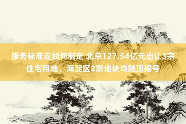 服务标准应如何制定 北京127.54亿元出让3宗住宅用地，海淀区2宗地块均触顶摇号