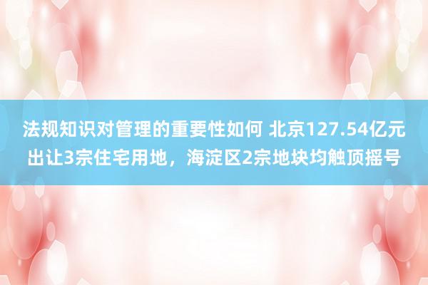 法规知识对管理的重要性如何 北京127.54亿元出让3宗住宅用地，海淀区2宗地块均触顶摇号