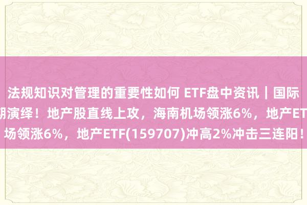 法规知识对管理的重要性如何 ETF盘中资讯｜国际大选落地，地产强预期演绎！地产股直线上攻，海南机场领涨6%，地产ETF(159707)冲高2%冲击三连阳！