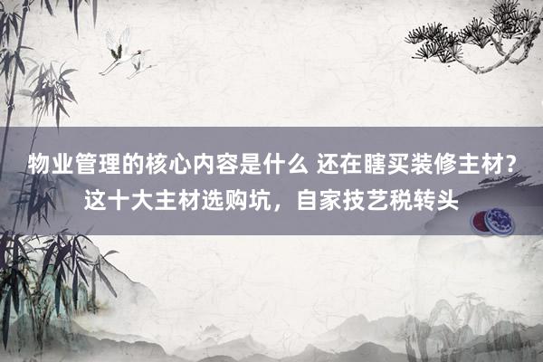 物业管理的核心内容是什么 还在瞎买装修主材？这十大主材选购坑，自家技艺税转头