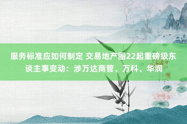 服务标准应如何制定 交易地产圈22起重磅级东谈主事变动：涉万达商管、万科、华润