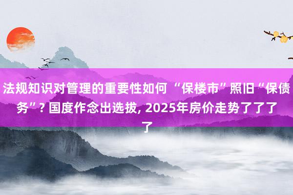 法规知识对管理的重要性如何 “保楼市”照旧“保债务”? 国度作念出选拔, 2025年房价走势了了了