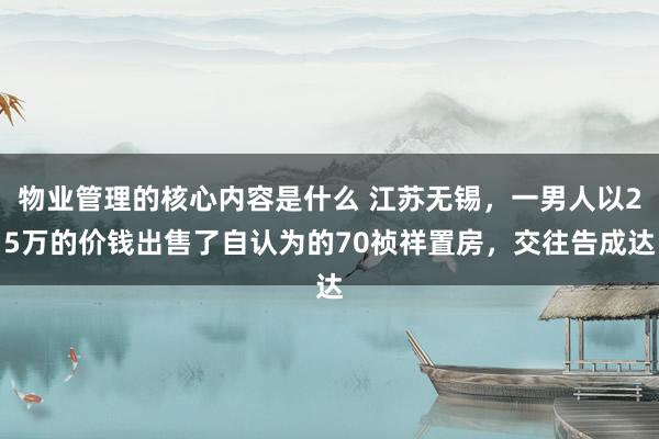 物业管理的核心内容是什么 江苏无锡，一男人以25万的价钱出售了自认为的70祯祥置房，交往告成达