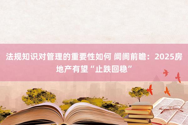 法规知识对管理的重要性如何 阛阓前瞻：2025房地产有望“止跌回稳”