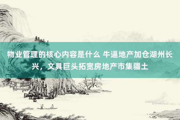 物业管理的核心内容是什么 牛逼地产加仓湖州长兴，文具巨头拓宽房地产市集疆土