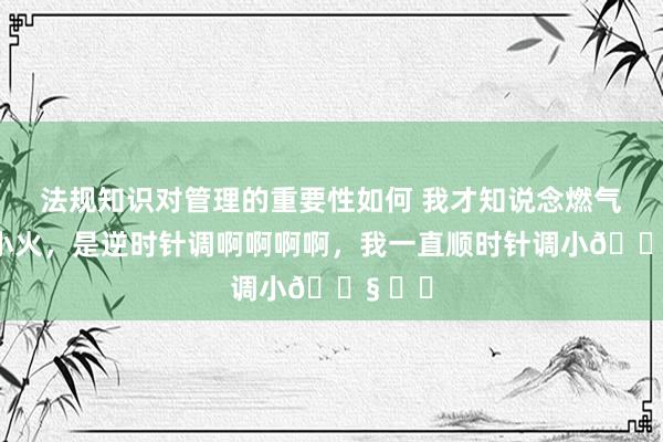 法规知识对管理的重要性如何 我才知说念燃气灶调小火，是逆时针调啊啊啊啊，我一直顺时针调小😧 ​​