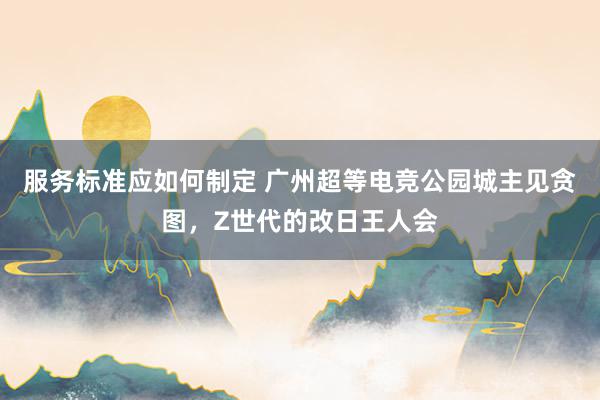 服务标准应如何制定 广州超等电竞公园城主见贪图，Z世代的改日王人会