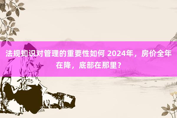 法规知识对管理的重要性如何 2024年，房价全年在降，底部在那里？