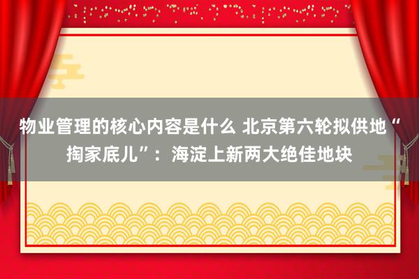 物业管理的核心内容是什么 北京第六轮拟供地“掏家底儿”：海淀上新两大绝佳地块