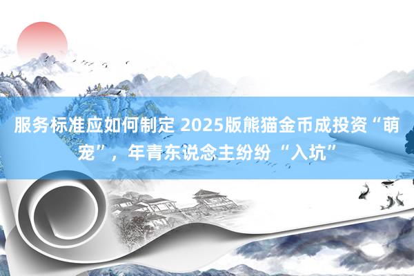 服务标准应如何制定 2025版熊猫金币成投资“萌宠”，年青东说念主纷纷 “入坑”