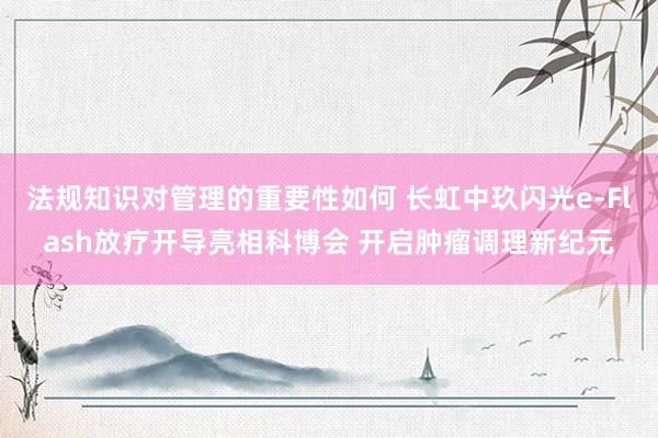 法规知识对管理的重要性如何 长虹中玖闪光e-Flash放疗开导亮相科博会 开启肿瘤调理新纪元