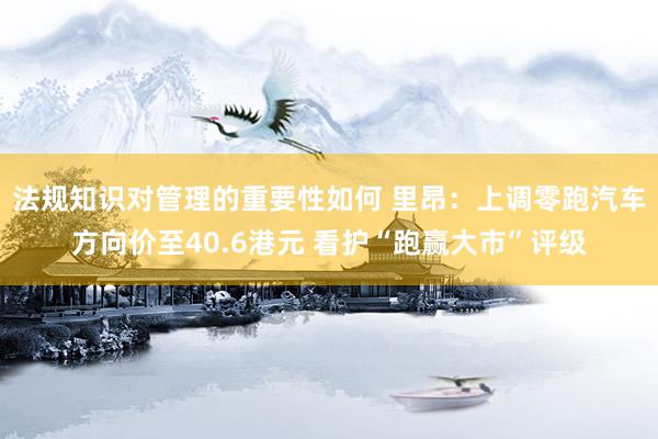 法规知识对管理的重要性如何 里昂：上调零跑汽车方向价至40.6港元 看护“跑赢大市”评级