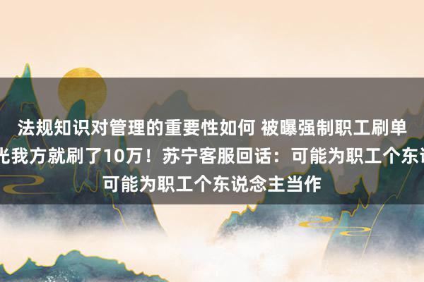 法规知识对管理的重要性如何 被曝强制职工刷单 有伴计称光我方就刷了10万！苏宁客服回话：可能为职工个东说念主当作