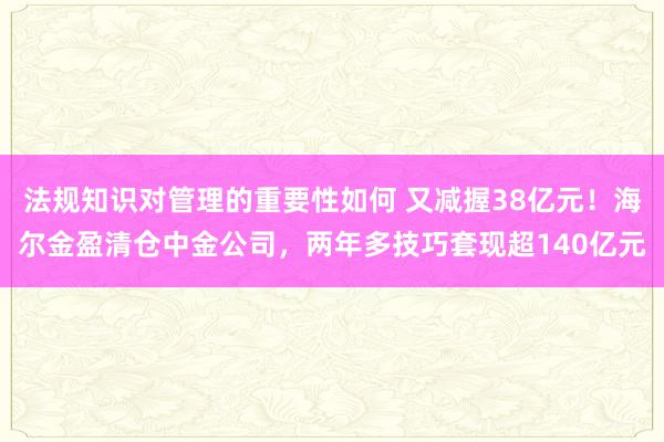 法规知识对管理的重要性如何 又减握38亿元！海尔金盈清仓中金公司，两年多技巧套现超140亿元