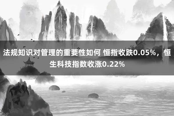 法规知识对管理的重要性如何 恒指收跌0.05%，恒生科技指数收涨0.22%