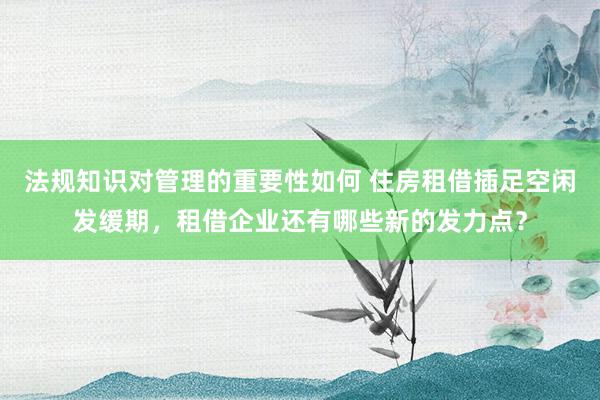 法规知识对管理的重要性如何 住房租借插足空闲发缓期，租借企业还有哪些新的发力点？