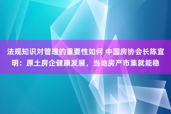 法规知识对管理的重要性如何 中国房协会长陈宜明：原土房企健康发展，当地房产市集就能稳