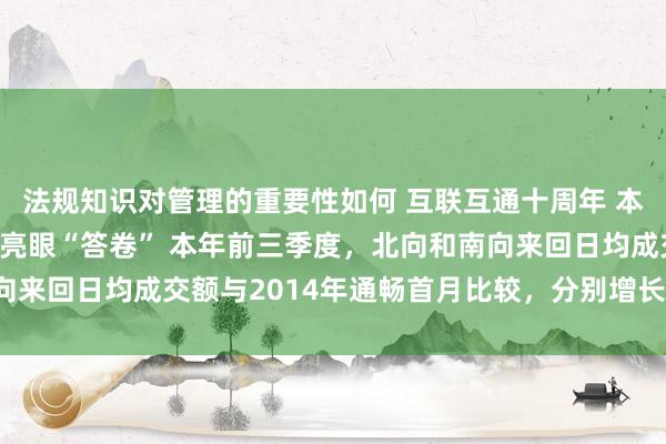 法规知识对管理的重要性如何 互联互通十周年 本钱市集通达新景象交出亮眼“答卷” 本年前三季度，北向和南向来回日均成交额与2014年通畅首月比较，分别增长21倍和40倍