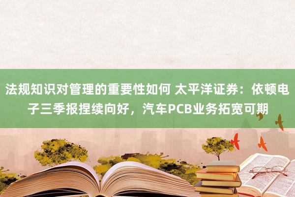 法规知识对管理的重要性如何 太平洋证券：依顿电子三季报捏续向好，汽车PCB业务拓宽可期