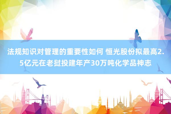 法规知识对管理的重要性如何 恒光股份拟最高2.5亿元在老挝投建年产30万吨化学品神志