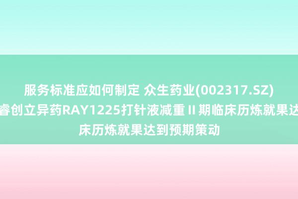 服务标准应如何制定 众生药业(002317.SZ)子公司众生睿创立异药RAY1225打针液减重Ⅱ期临床历炼就果达到预期策动