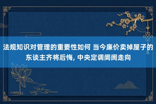 法规知识对管理的重要性如何 当今廉价卖掉屋子的东谈主齐将后悔, 中央定调阛阓走向