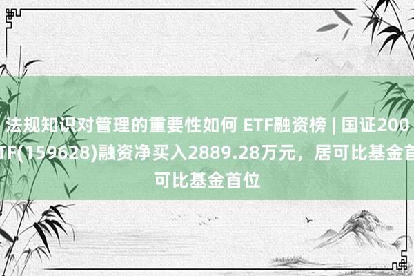 法规知识对管理的重要性如何 ETF融资榜 | 国证2000ETF(159628)融资净买入2889.28万元，居可比基金首位