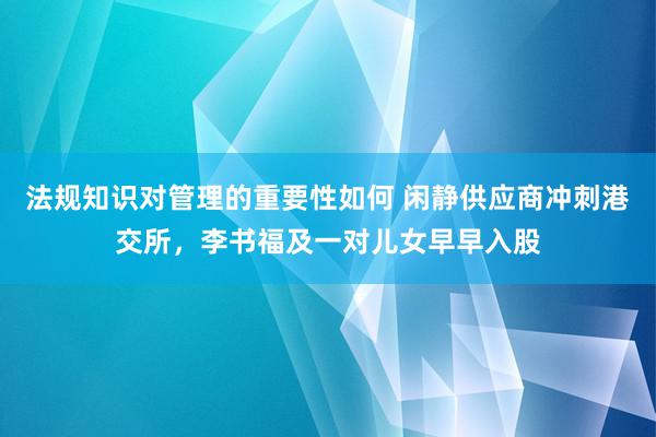 法规知识对管理的重要性如何 闲静供应商冲刺港交所，李书福及一对儿女早早入股