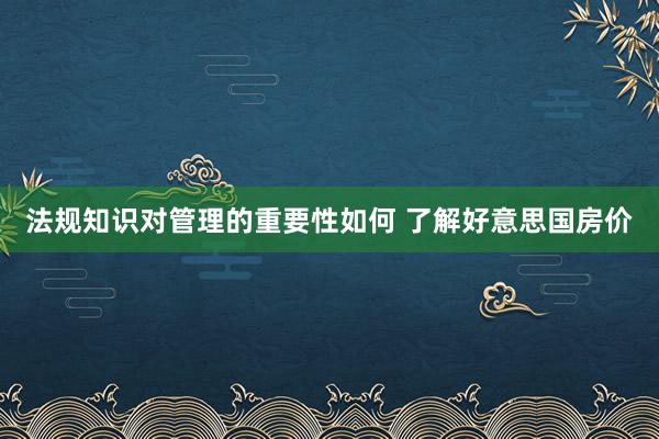 法规知识对管理的重要性如何 了解好意思国房价