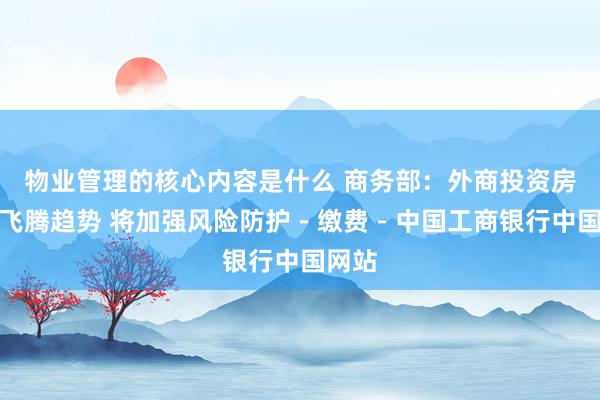 物业管理的核心内容是什么 商务部：外商投资房产呈飞腾趋势 将加强风险防护－缴费－中国工商银行中国网站