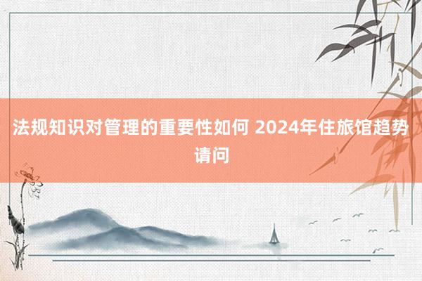 法规知识对管理的重要性如何 2024年住旅馆趋势请问