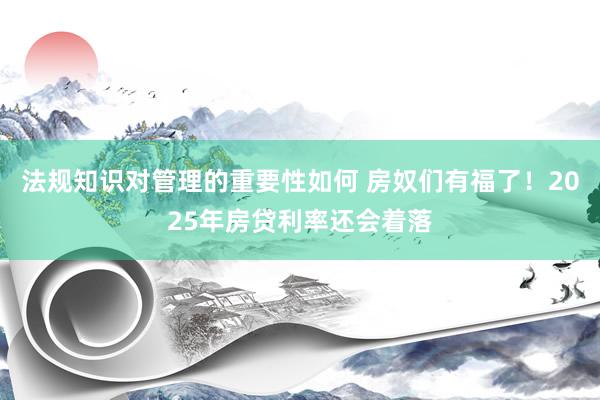 法规知识对管理的重要性如何 房奴们有福了！2025年房贷利率还会着落