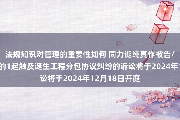 法规知识对管理的重要性如何 同力诞纯真作被告/被上诉东谈主的1起触及诞生工程分包协议纠纷的诉讼将于2024年12月18日开庭