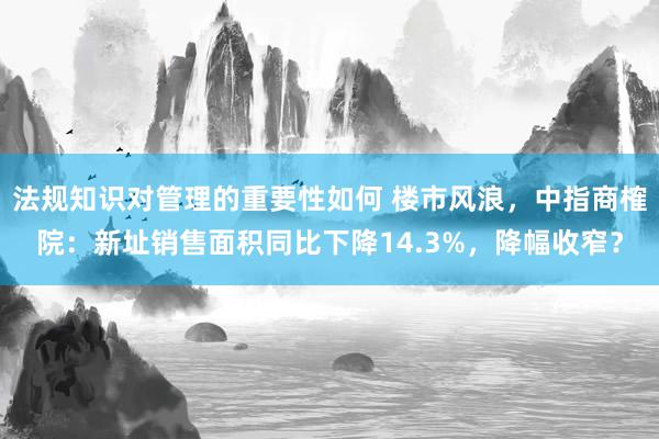 法规知识对管理的重要性如何 楼市风浪，中指商榷院：新址销售面积同比下降14.3%，降幅收窄？