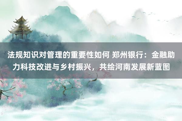 法规知识对管理的重要性如何 郑州银行：金融助力科技改进与乡村振兴，共绘河南发展新蓝图