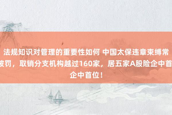 法规知识对管理的重要性如何 中国太保违章束缚常常被罚，取销分支机构越过160家，居五家A股险企中首位！