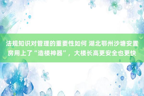 法规知识对管理的重要性如何 湖北鄂州沙塘安置房用上了“造楼神器”，大楼长高更安全也更快