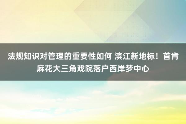 法规知识对管理的重要性如何 滨江新地标！首肯麻花大三角戏院落户西岸梦中心