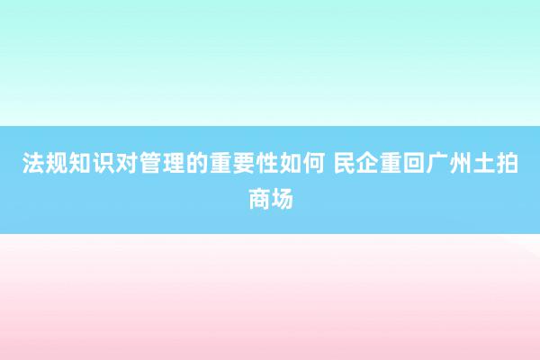 法规知识对管理的重要性如何 民企重回广州土拍商场