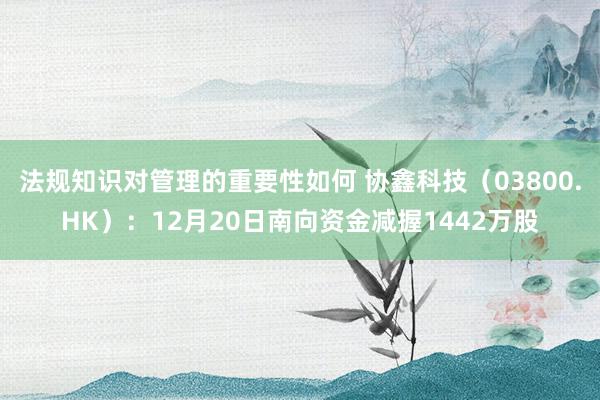 法规知识对管理的重要性如何 协鑫科技（03800.HK）：12月20日南向资金减握1442万股