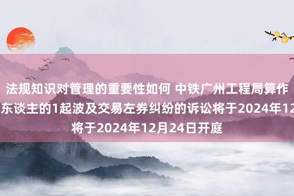 法规知识对管理的重要性如何 中铁广州工程局算作被告/被上诉东谈主的1起波及交易左券纠纷的诉讼将于2024年12月24日开庭