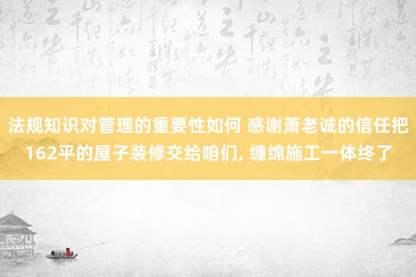 法规知识对管理的重要性如何 感谢萧老诚的信任把162平的屋子装修交给咱们, 缠绵施工一体终了