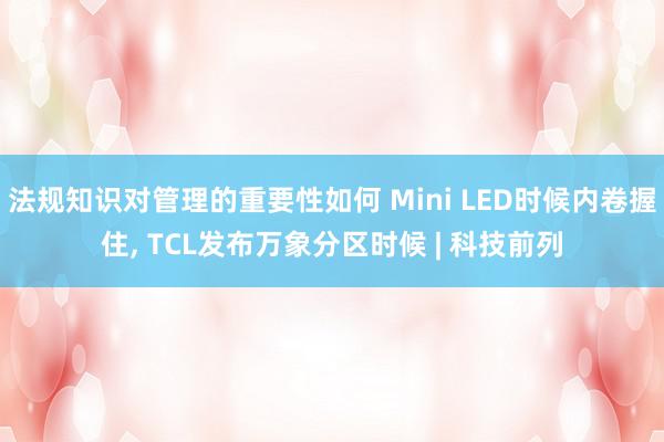 法规知识对管理的重要性如何 Mini LED时候内卷握住, TCL发布万象分区时候 | 科技前列