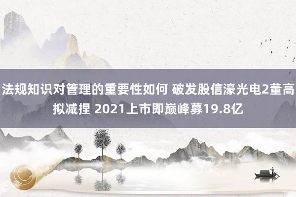 法规知识对管理的重要性如何 破发股信濠光电2董高拟减捏 2021上市即巅峰募19.8亿